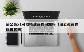 汝州蒲公英x1可以搭建远程网站吗（蒲公英远程联机官网）